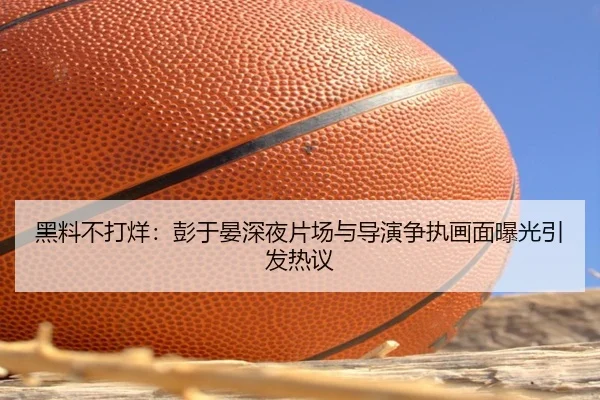 黑料不打烊：彭于晏深夜片场与导演争执画面曝光引发热议